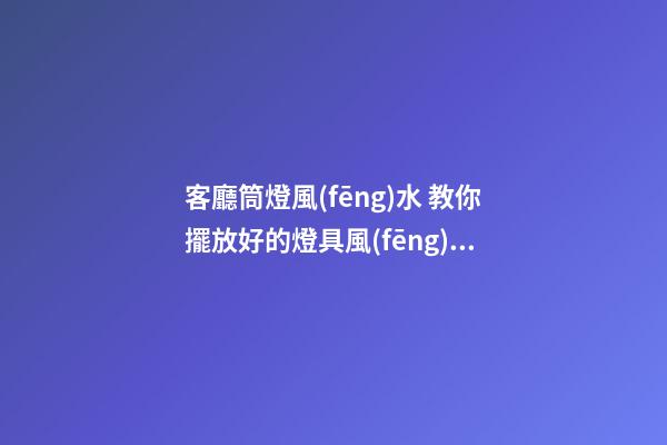 客廳筒燈風(fēng)水 教你擺放好的燈具風(fēng)水